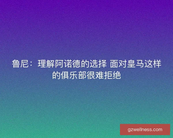 鲁尼：理解阿诺德的选择 面对皇马这样的俱乐部很难拒绝