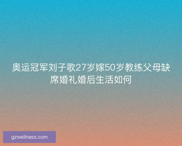 奥运冠军刘子歌27岁嫁50岁教练父母缺席婚礼婚后生活如何