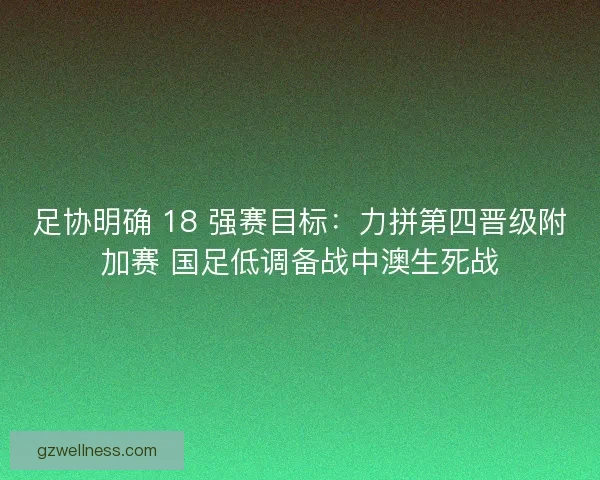足协明确 18 强赛目标：力拼第四晋级附加赛 国足低调备战中澳生死战