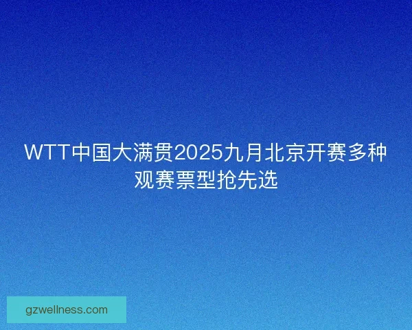 WTT中国大满贯2025九月北京开赛多种观赛票型抢先选