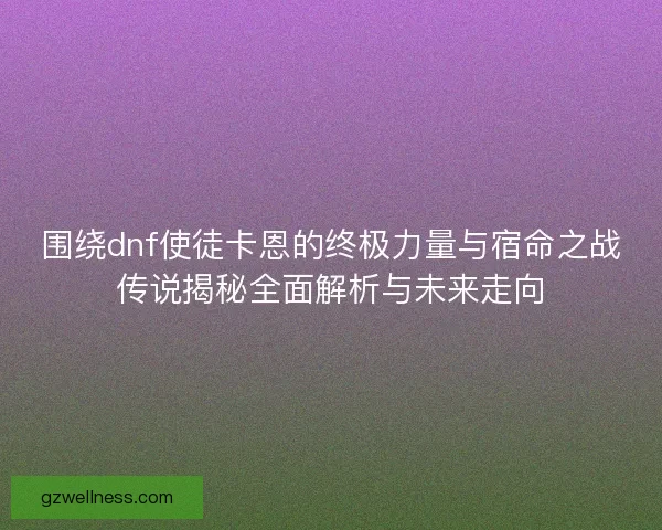 围绕dnf使徒卡恩的终极力量与宿命之战传说揭秘全面解析与未来走向