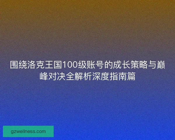 围绕洛克王国100级账号的成长策略与巅峰对决全解析深度指南篇