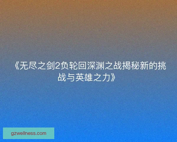 《无尽之剑2负轮回深渊之战揭秘新的挑战与英雄之力》