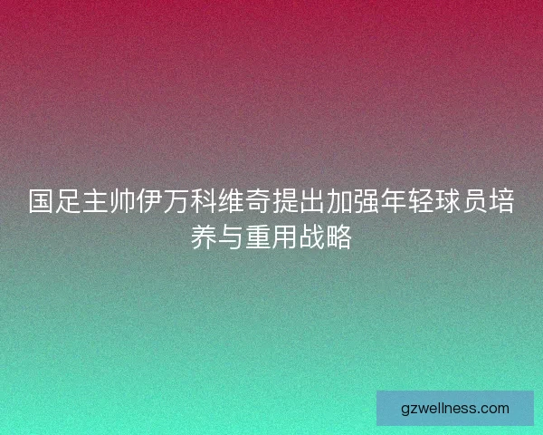 国足主帅伊万科维奇提出加强年轻球员培养与重用战略