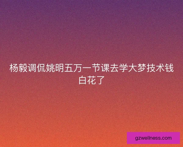 杨毅调侃姚明五万一节课去学大梦技术钱白花了