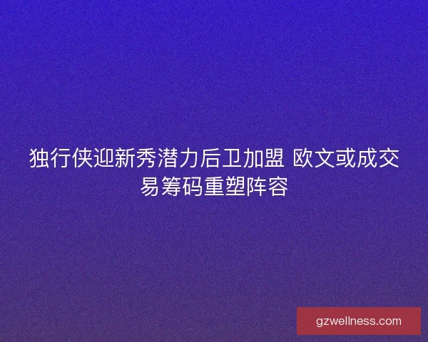 独行侠迎新秀潜力后卫加盟 欧文或成交易筹码重塑阵容