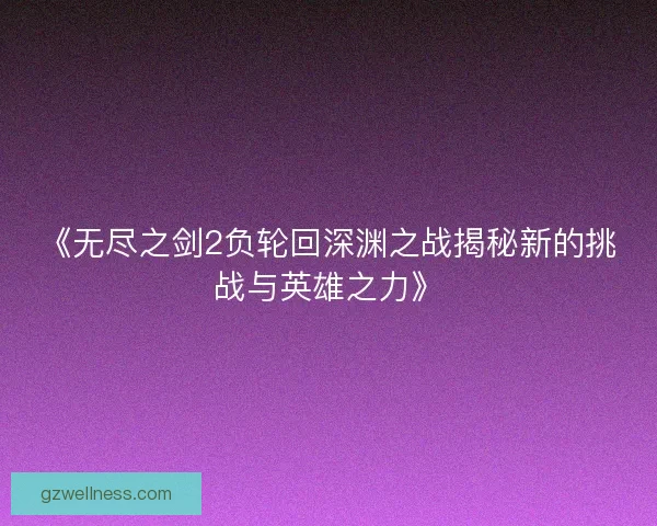 《无尽之剑2负轮回深渊之战揭秘新的挑战与英雄之力》