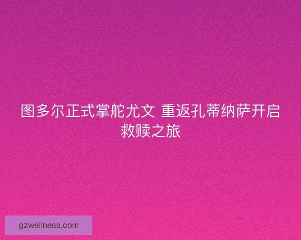 图多尔正式掌舵尤文 重返孔蒂纳萨开启救赎之旅