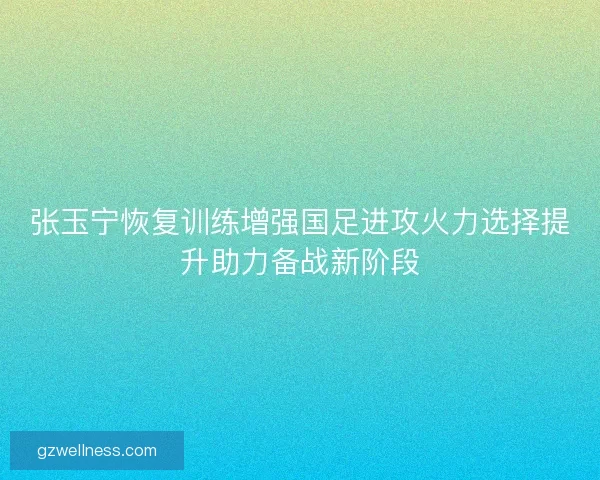 张玉宁恢复训练增强国足进攻火力选择提升助力备战新阶段