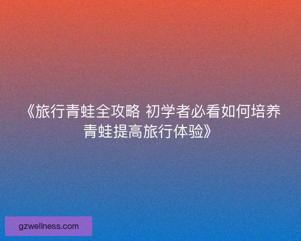 《旅行青蛙全攻略 初学者必看如何培养青蛙提高旅行体验》