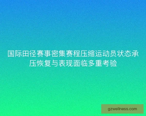 国际田径赛事密集赛程压缩运动员状态承压恢复与表现面临多重考验