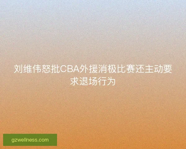 刘维伟怒批CBA外援消极比赛还主动要求退场行为