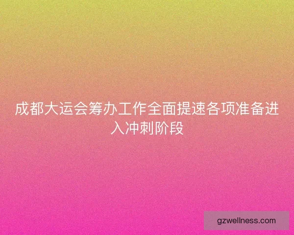 成都大运会筹办工作全面提速各项准备进入冲刺阶段