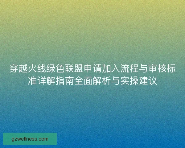 穿越火线绿色联盟申请加入流程与审核标准详解指南全面解析与实操建议