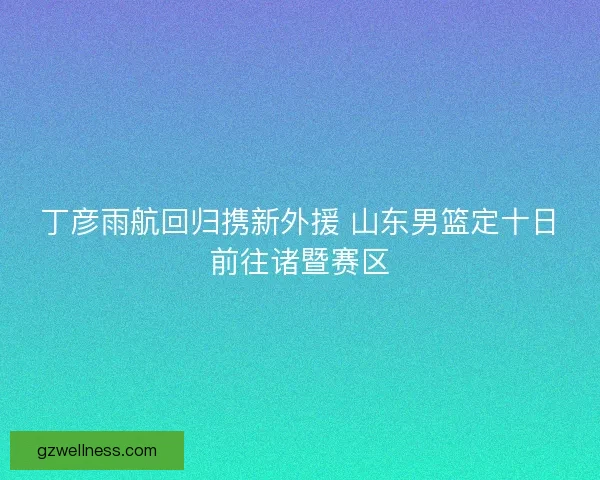 丁彦雨航回归携新外援 山东男篮定十日前往诸暨赛区